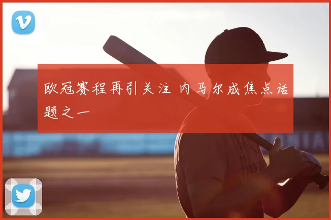 欧冠赛程再引关注 内马尔成焦点话题之一