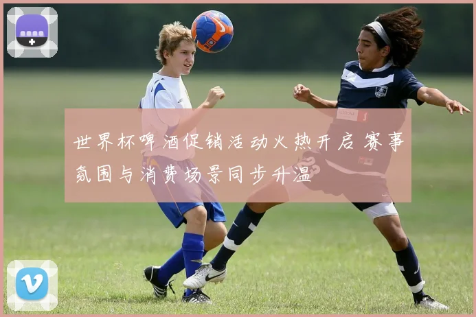 世界杯啤酒促销活动火热开启 赛事氛围与消费场景同步升温