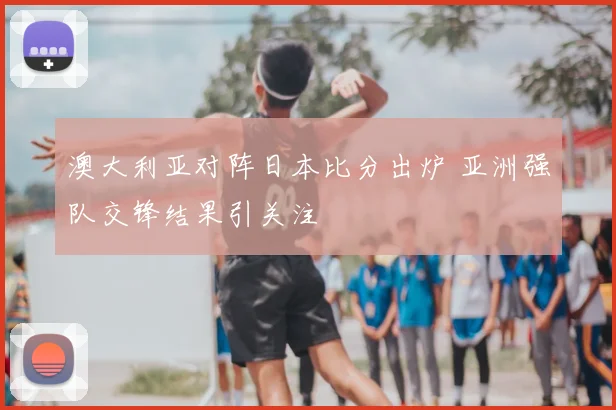 澳大利亚对阵日本比分出炉 亚洲强队交锋结果引关注
