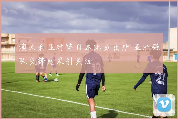 澳大利亚对阵日本比分出炉 亚洲强队交锋结果引关注