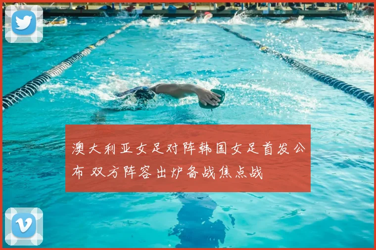 澳大利亚女足对阵韩国女足首发公布 双方阵容出炉备战焦点战
