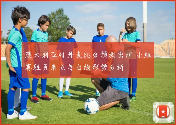澳大利亚对丹麦比分预测出炉 小组赛胜负看点与出线形势分析