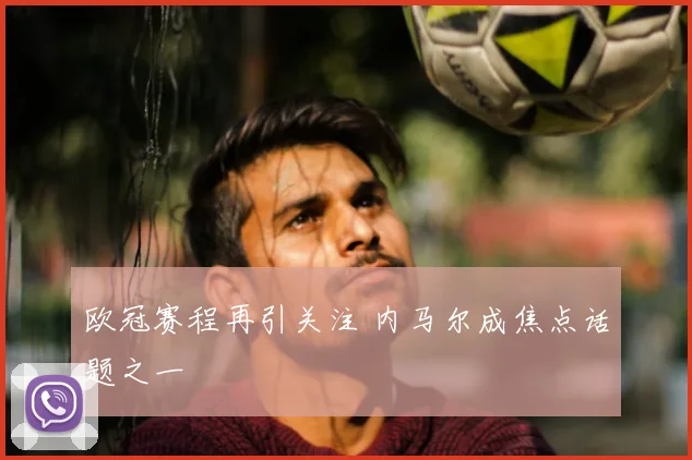 欧冠赛程再引关注 内马尔成焦点话题之一