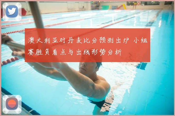 澳大利亚对丹麦比分预测出炉 小组赛胜负看点与出线形势分析