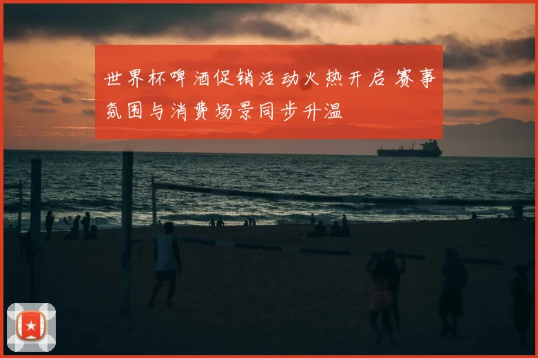 世界杯啤酒促销活动火热开启 赛事氛围与消费场景同步升温