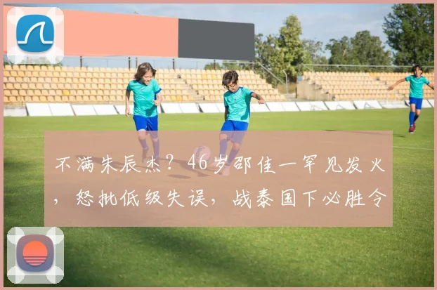 不满朱辰杰？46岁邵佳一罕见发火，怒批低级失误，战泰国下必胜令