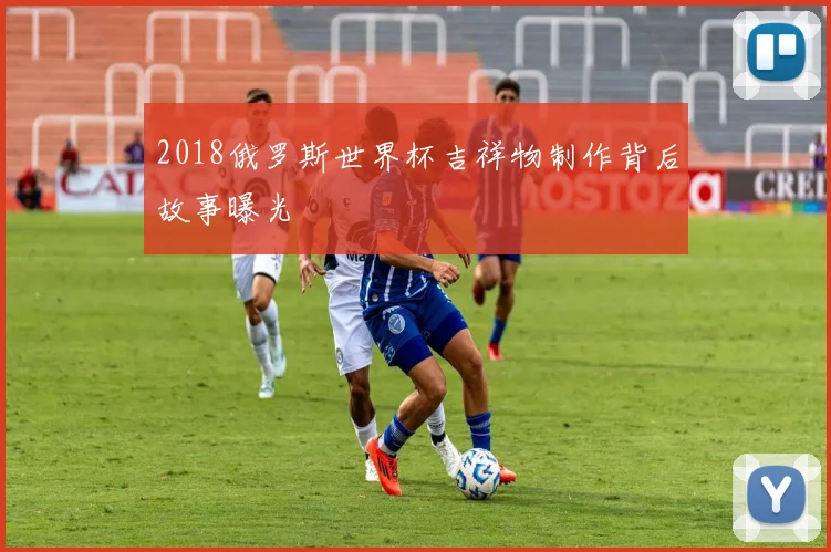 2018俄罗斯世界杯吉祥物制作背后故事曝光