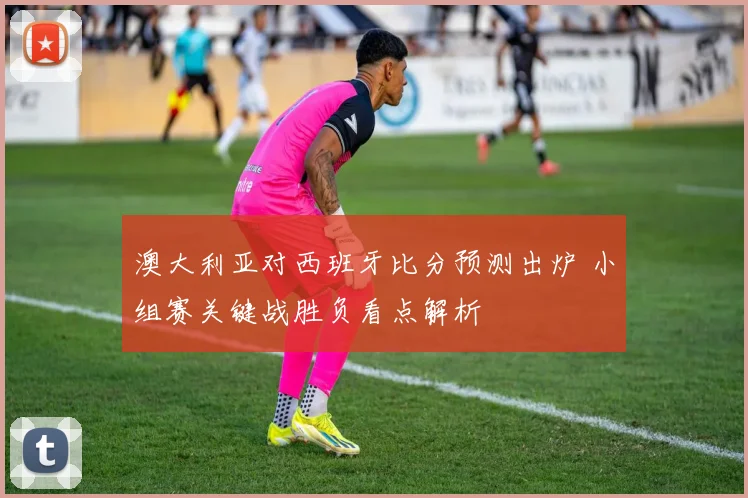 澳大利亚对西班牙比分预测出炉 小组赛关键战胜负看点解析