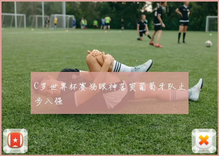 C罗世界杯赛场眼神落寞葡萄牙队止步八强