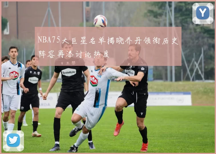 NBA75大巨星名单揭晓乔丹领衔历史阵容再添讨论热度