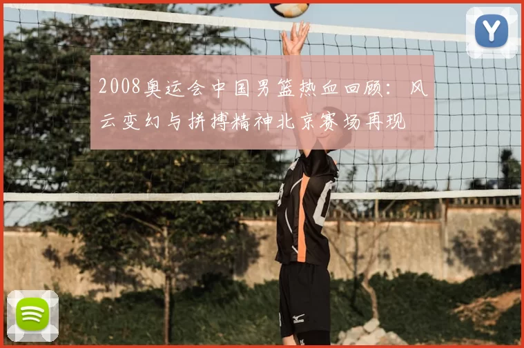 2008奥运会中国男篮热血回顾：风云变幻与拼搏精神北京赛场再现