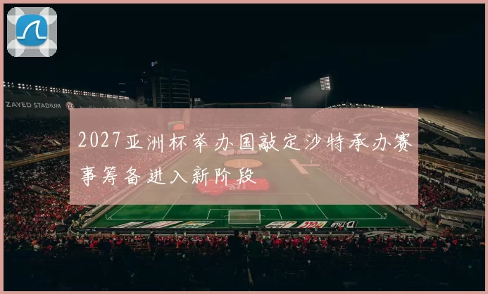 2027亚洲杯举办国敲定沙特承办赛事筹备进入新阶段