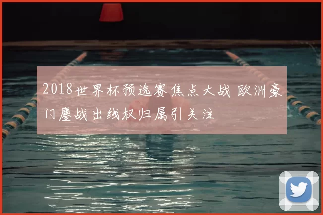 2018世界杯预选赛焦点大战 欧洲豪门鏖战出线权归属引关注
