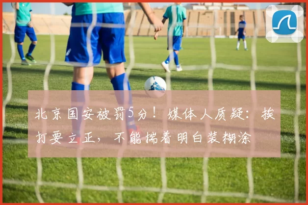 北京国安被罚5分!媒体人质疑:挨打要立正,不能揣着明白装糊涂