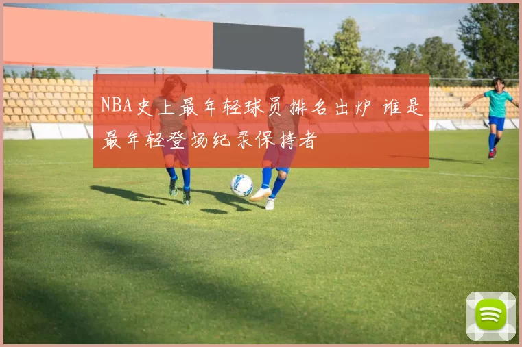 NBA史上最年轻球员排名出炉 谁是最年轻登场纪录保持者