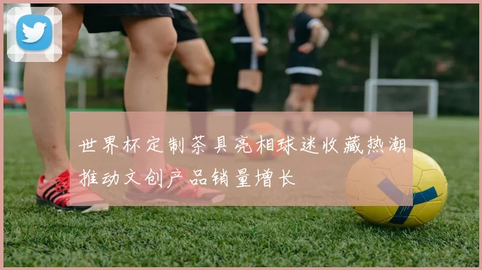 世界杯定制茶具亮相球迷收藏热潮推动文创产品销量增长