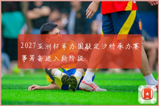 2027亚洲杯举办国敲定沙特承办赛事筹备进入新阶段