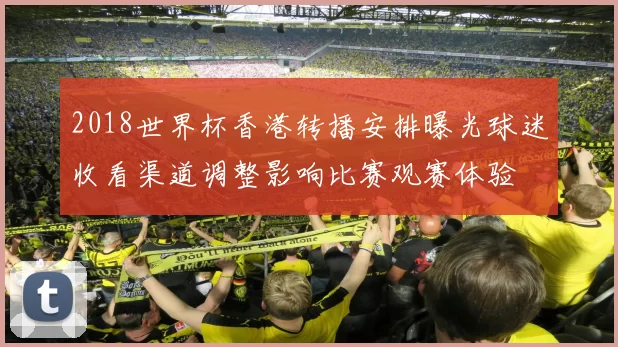 2018世界杯香港转播安排曝光球迷收看渠道调整影响比赛观赛体验