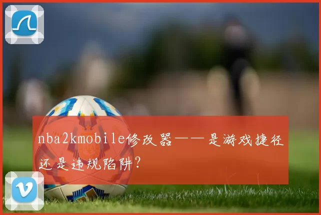 nba2kmobile修改器——是游戏捷径还是违规陷阱？