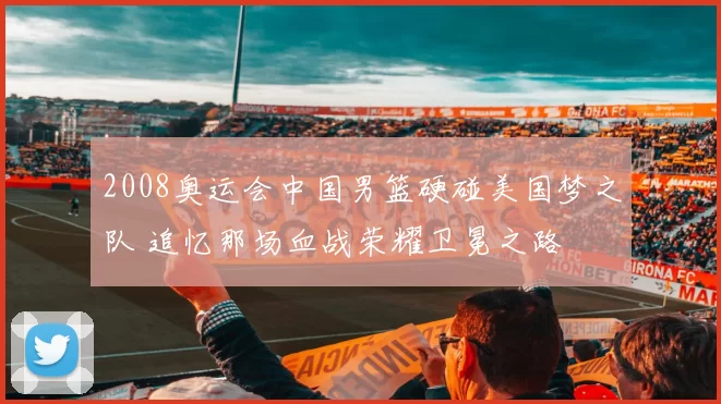 2008奥运会中国男篮硬碰美国梦之队 追忆那场血战荣耀卫冕之路