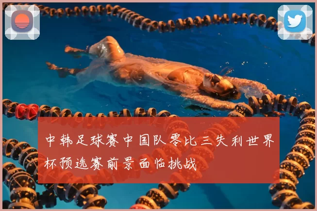 中韩足球赛中国队零比三失利世界杯预选赛前景面临挑战