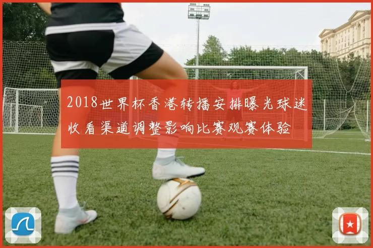 2018世界杯香港转播安排曝光球迷收看渠道调整影响比赛观赛体验