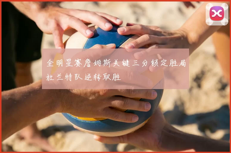 全明星赛詹姆斯关键三分锁定胜局杜兰特队逆转取胜