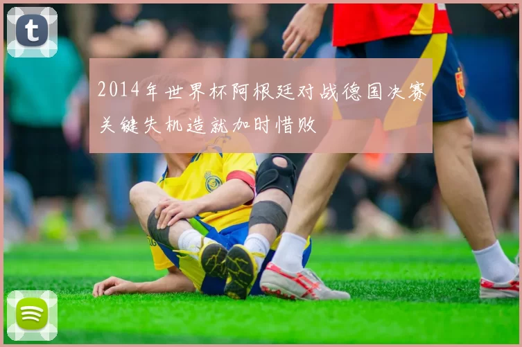 2014年世界杯阿根廷对战德国决赛关键失机造就加时惜败