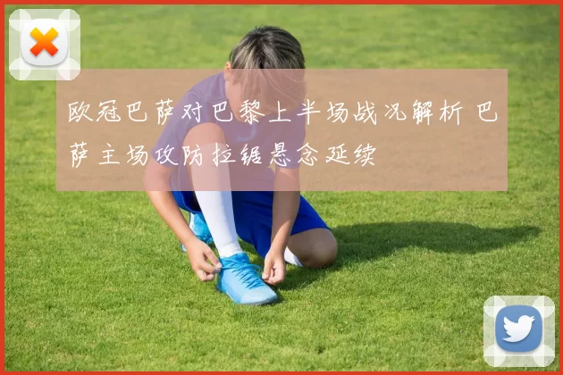 欧冠巴萨对巴黎上半场战况解析 巴萨主场攻防拉锯悬念延续