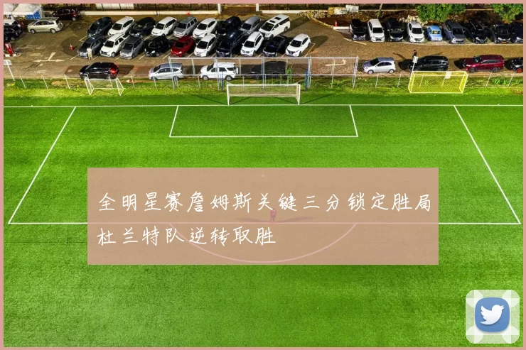 全明星赛詹姆斯关键三分锁定胜局杜兰特队逆转取胜