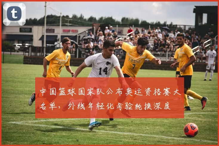 中国篮球国家队公布奥运资格赛大名单，外线年轻化考验轮换深度