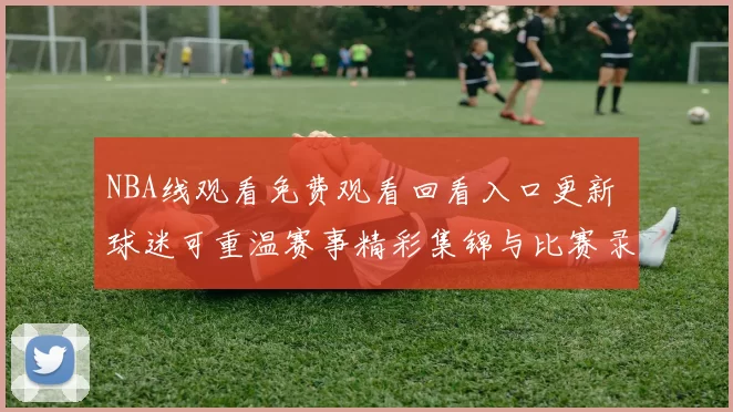 NBA线观看免费观看回看入口更新 球迷可重温赛事精彩集锦与比赛录像