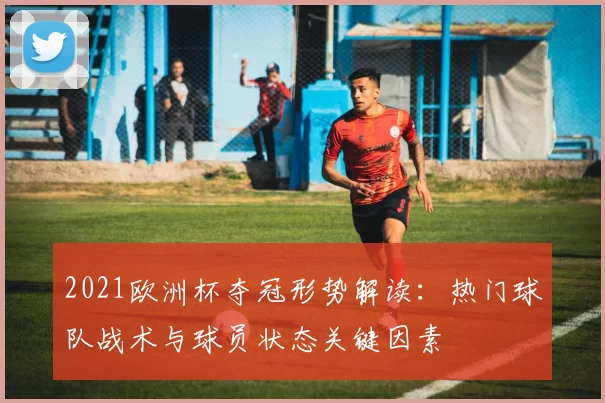 2021欧洲杯夺冠形势解读：热门球队战术与球员状态关键因素