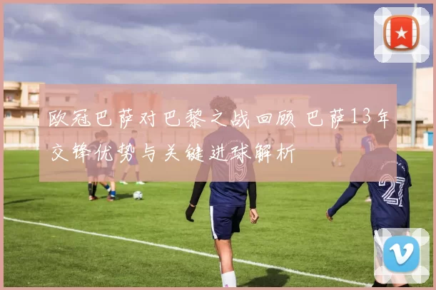 欧冠巴萨对巴黎之战回顾 巴萨13年交锋优势与关键进球解析