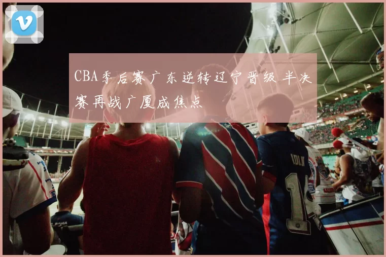 CBA季后赛广东逆转辽宁晋级 半决赛再战广厦成焦点