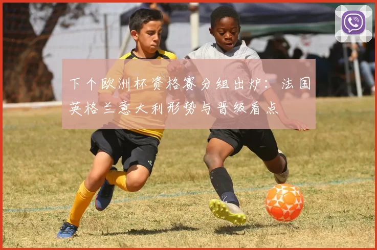 下个欧洲杯资格赛分组出炉:法国英格兰意大利形势与晋级看点