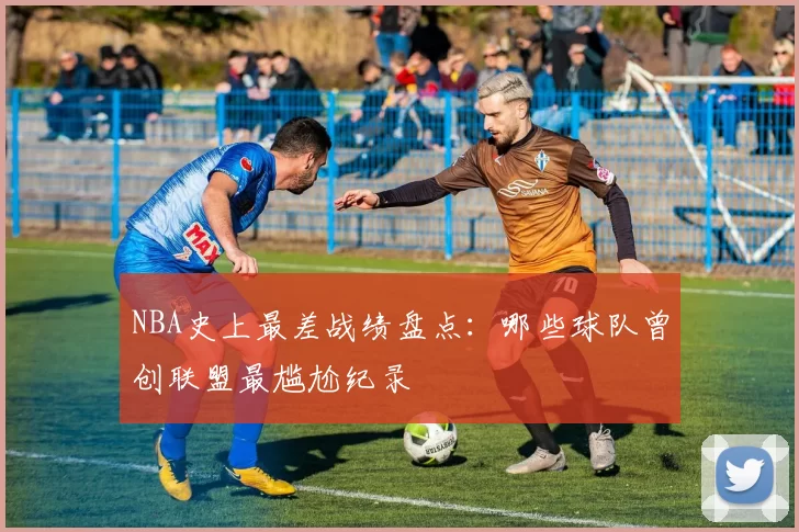 NBA史上最差战绩盘点：哪些球队曾创联盟最尴尬纪录