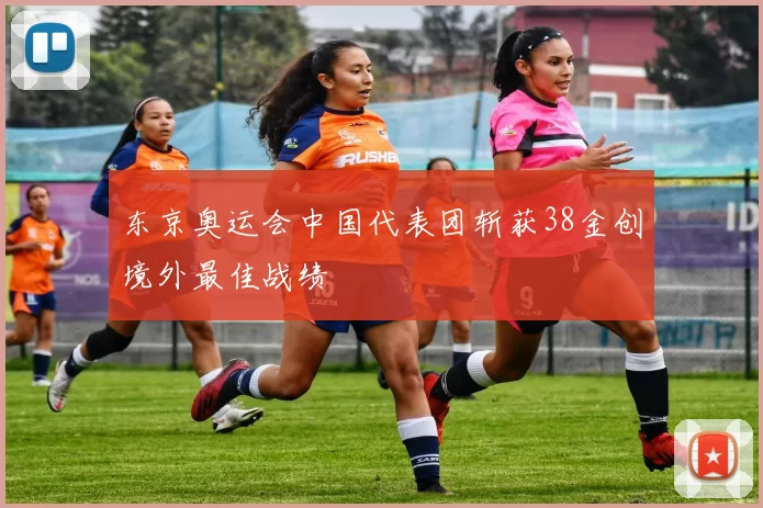 东京奥运会中国代表团斩获38金创境外最佳战绩