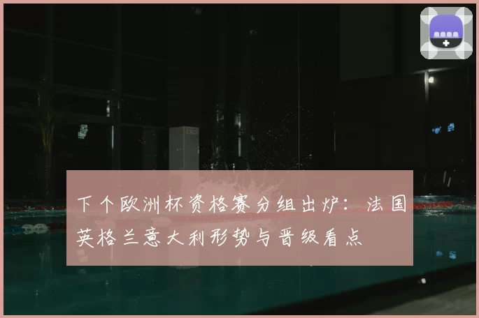 下个欧洲杯资格赛分组出炉:法国英格兰意大利形势与晋级看点