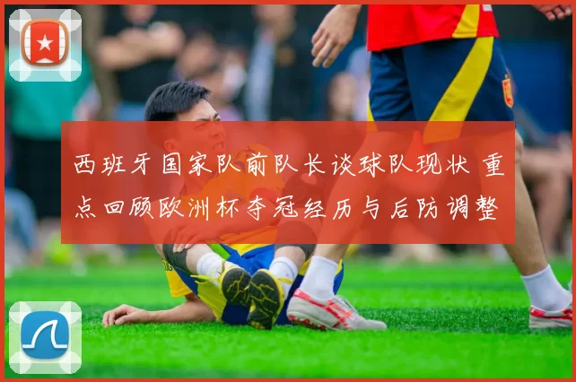 西班牙国家队前队长谈球队现状 重点回顾欧洲杯夺冠经历与后防调整