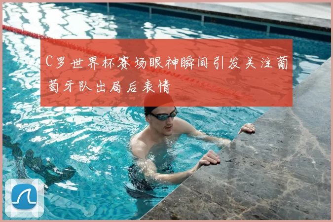 C罗世界杯赛场眼神瞬间引发关注葡萄牙队出局后表情