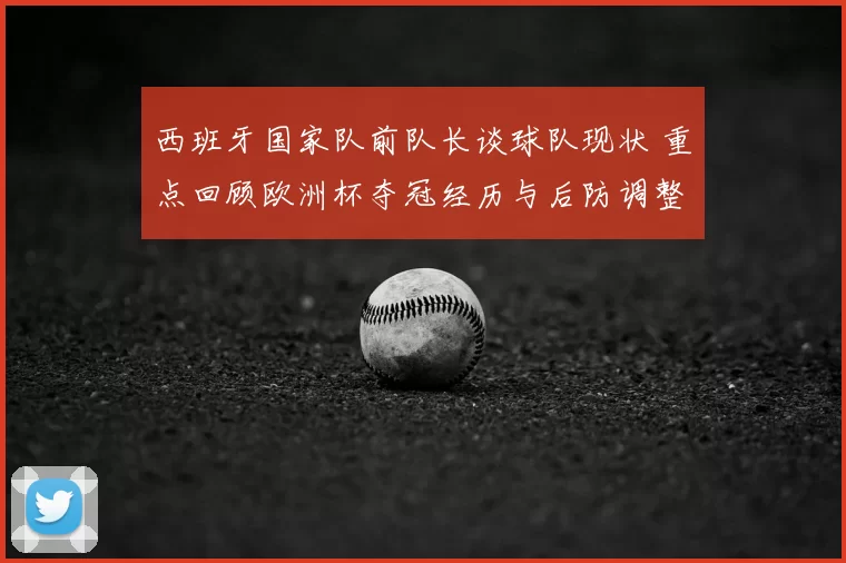 西班牙国家队前队长谈球队现状 重点回顾欧洲杯夺冠经历与后防调整