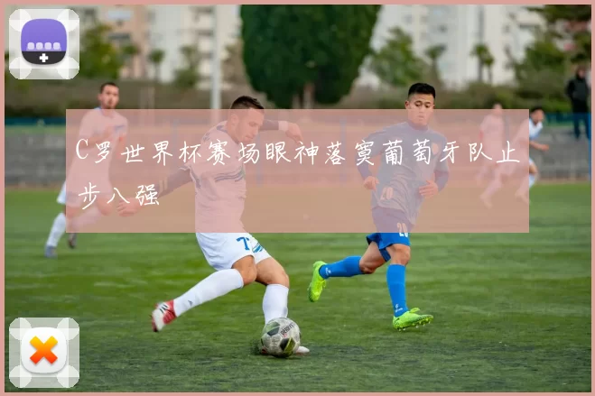 C罗世界杯赛场眼神落寞葡萄牙队止步八强