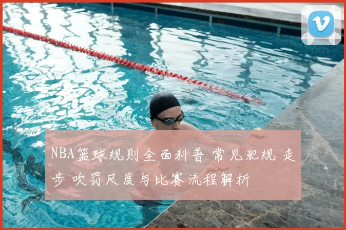 NBA篮球规则全面科普 常见犯规 走步 吹罚尺度与比赛流程解析