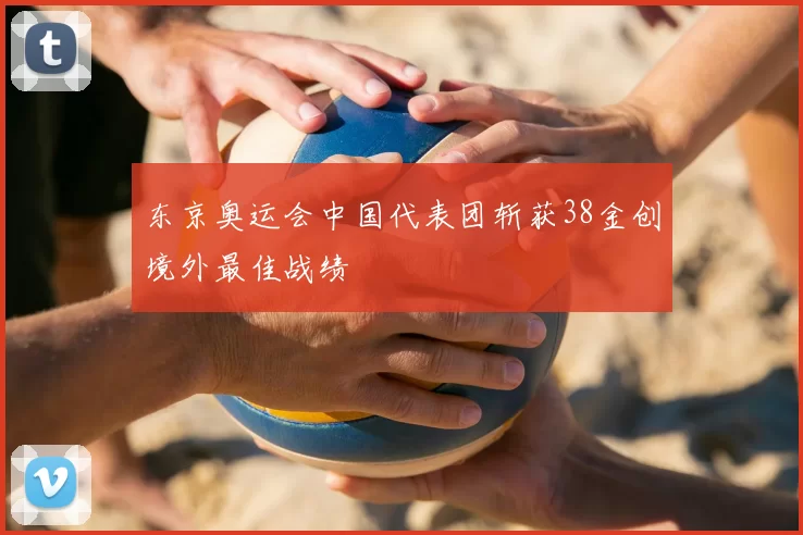 东京奥运会中国代表团斩获38金创境外最佳战绩