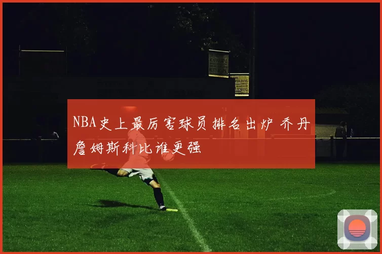 NBA史上最厉害球员排名出炉 乔丹詹姆斯科比谁更强