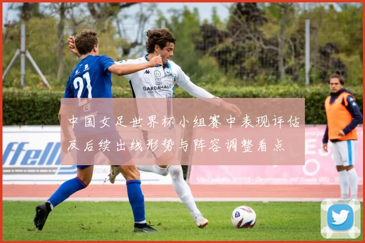 中国女足世界杯小组赛中表现评估及后续出线形势与阵容调整看点