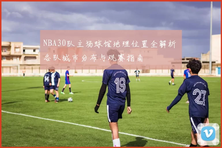 NBA30队主场球馆地理位置全解析 各队城市分布与观赛指南