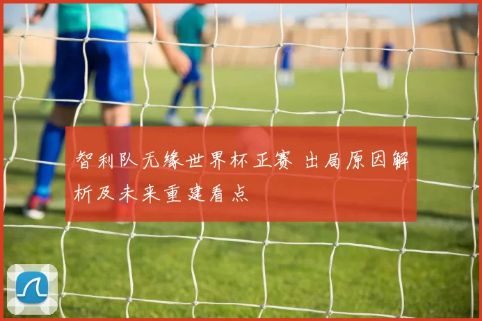 智利队无缘世界杯正赛 出局原因解析及未来重建看点