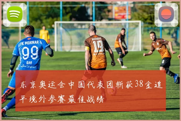 东京奥运会中国代表团斩获38金追平境外参赛最佳战绩